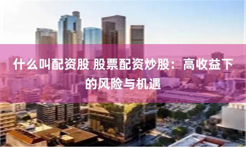 什么叫配资股 股票配资炒股：高收益下的风险与机遇