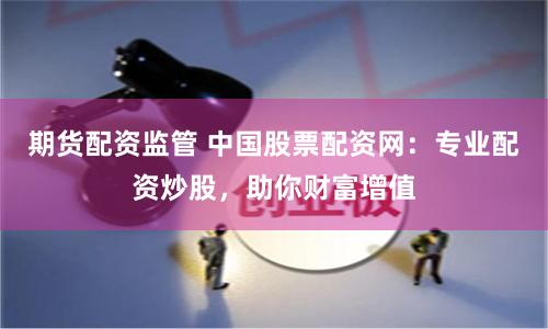 期货配资监管 中国股票配资网：专业配资炒股，助你财富增值
