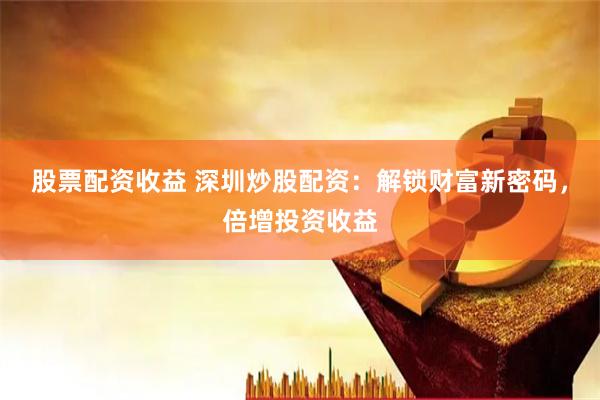 股票配资收益 深圳炒股配资：解锁财富新密码，倍增投资收益