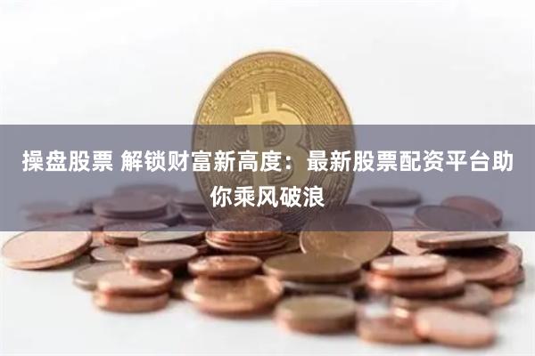 操盘股票 解锁财富新高度：最新股票配资平台助你乘风破浪