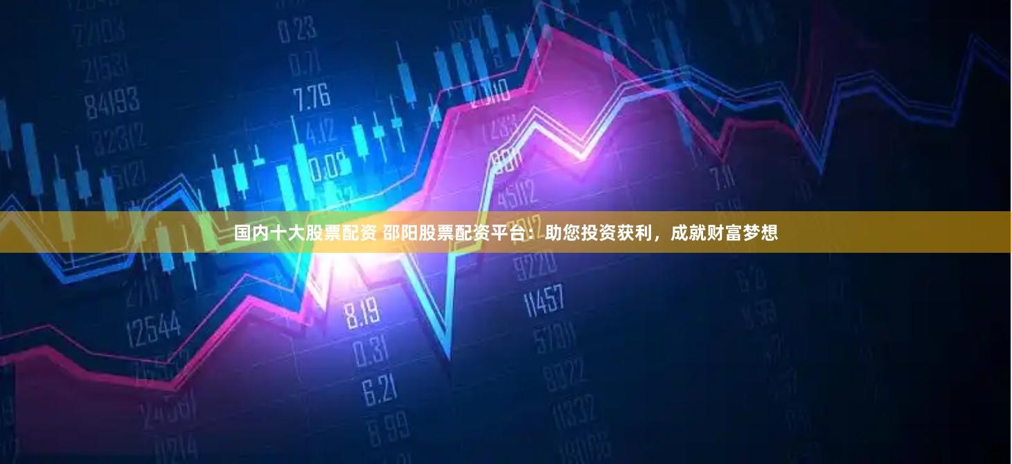国内十大股票配资 邵阳股票配资平台：助您投资获利，成就财富梦想
