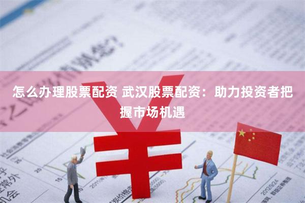 怎么办理股票配资 武汉股票配资：助力投资者把握市场机遇