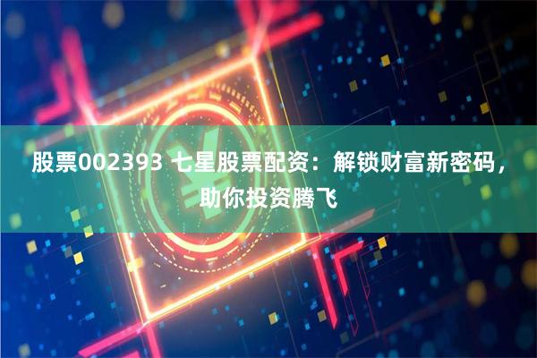 股票002393 七星股票配资:解锁财富新密码,助你投资腾飞