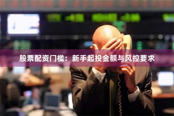 股票配资门槛：新手起投金额与风控要求