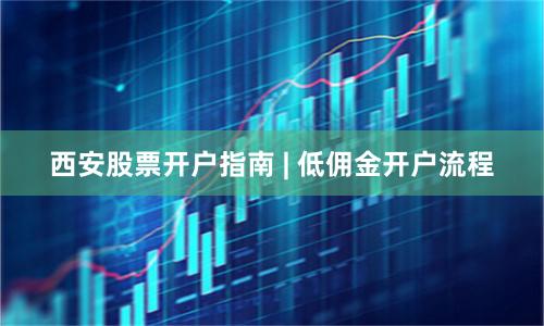 西安股票开户指南 | 低佣金开户流程